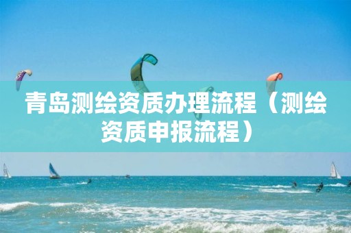 青岛测绘资质办理流程(测绘资质申报流程) 青岛测绘资质办理流程(测绘资质申报流程)