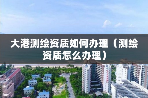 大港测绘资质如何办理(测绘资质怎么办理)