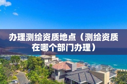 办理测绘资质地点(测绘资质在哪个部门办理) 办理测绘资质地点(测绘资质在哪个部门办理)