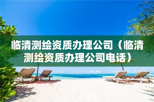 临清测绘资质办理公司(临清测绘资质办理公司电话) 临清测绘资质办理公司(临清测绘资质办理公司电话)