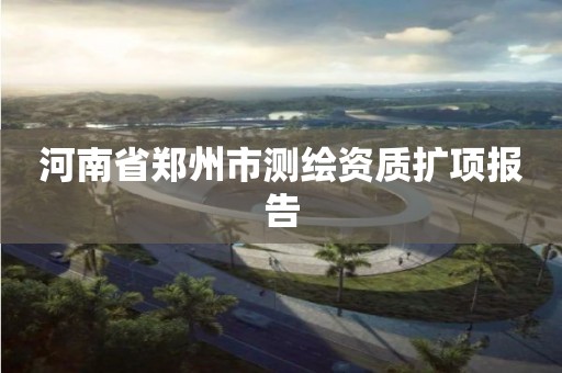河南省郑州市测绘资质扩项报告 河南省郑州市测绘资质扩项报告