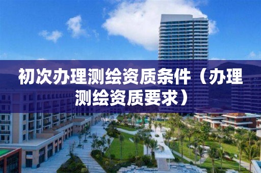 初次办理测绘资质条件(办理测绘资质要求)