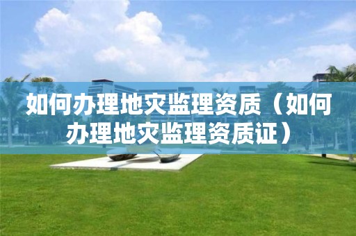 如何办理地灾监理资质（如何办理地灾监理资质证）