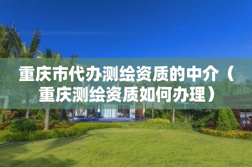 重庆市代办测绘资质的中介（重庆测绘资质如何办理）