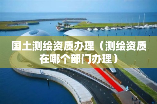 国土测绘资质办理(测绘资质在哪个部门办理)