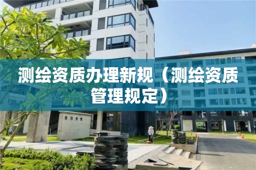 测绘资质办理新规(测绘资质管理规定)