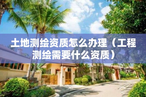 土地测绘资质怎么办理（工程测绘需要什么资质）