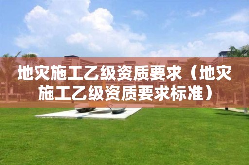 地灾施工乙级资质要求（地灾施工乙级资质要求标准）