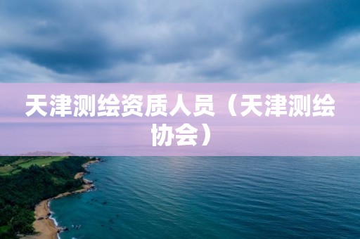 天津测绘资质人员（天津测绘协会）