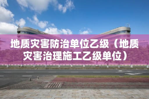 地质灾害防治单位乙级（地质灾害治理施工乙级单位）