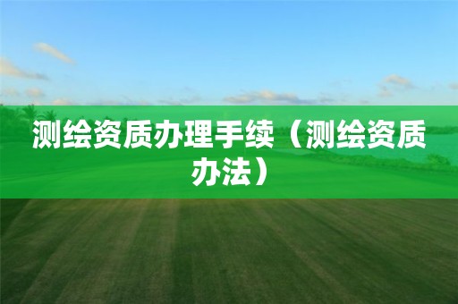 测绘资质办理手续（测绘资质办法）