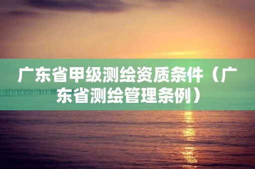 广东省甲级测绘资质条件（广东省测绘管理条例）