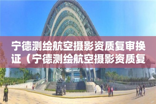 宁德测绘航空摄影资质复审换证（宁德测绘航空摄影资质复审换证地点）