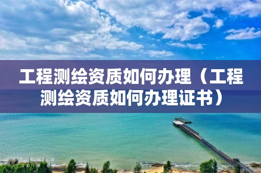 工程测绘资质如何办理（工程测绘资质如何办理证书）