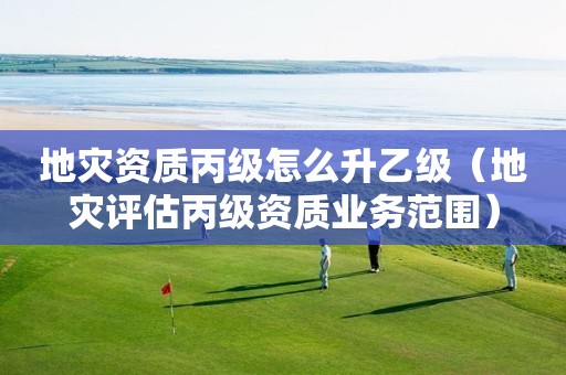 丙级怎么升乙级（地灾评估丙级资质业务范围）