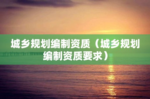 城乡规划编制资质（城乡规划编制资质要求）