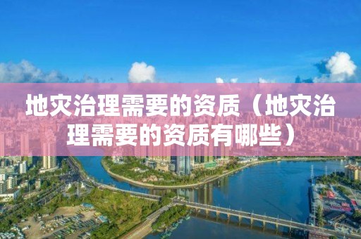 地灾治理需要的资质（地灾治理需要的资质有哪些）