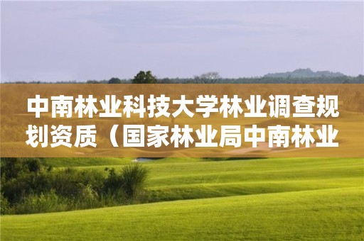 中南林业科技大学林业调查规划资质(国家林业局中南林业调查规划设计院怎么样) 中南林业科技大学林业调查规划资质(国家林业局中南林业调查规划设计院怎么样)