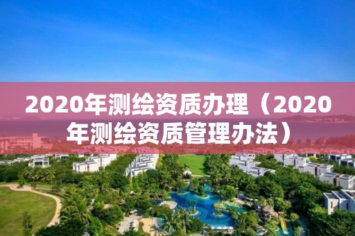 2020年测绘资质办理（2020年测绘资质管理办法）