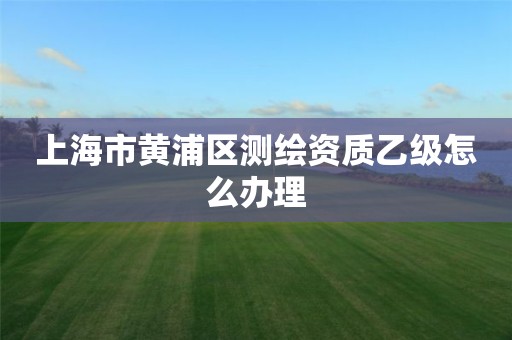 上海市黄浦区测绘资质乙级怎么办理