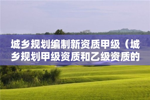 城乡规划编制新资质甲级（城乡规划甲级资质和乙级资质的区别）