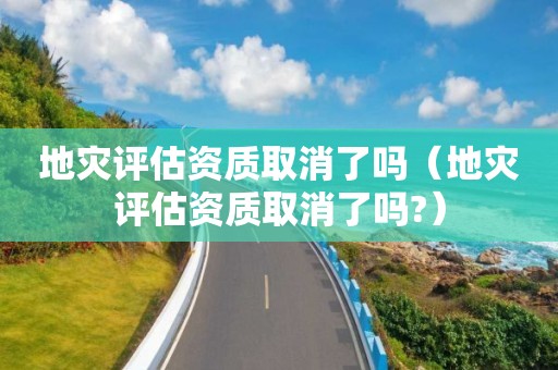 地灾评估资质取消了吗（地灾评估资质取消了吗?）