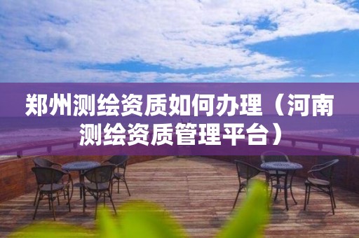 郑州测绘资质如何办理（河南测绘资质管理平台）