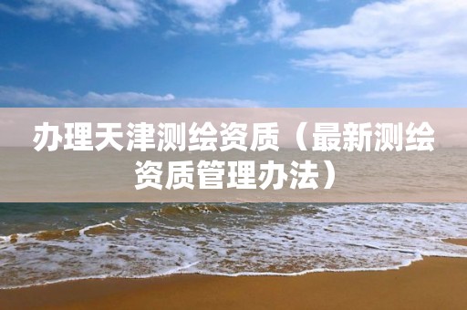 办理天津测绘资质（最新测绘资质管理办法）