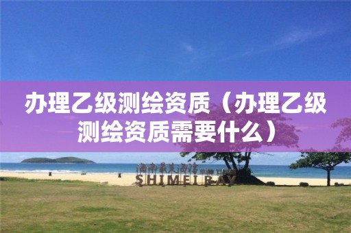 办理乙级测绘资质（办理乙级测绘资质需要什么）