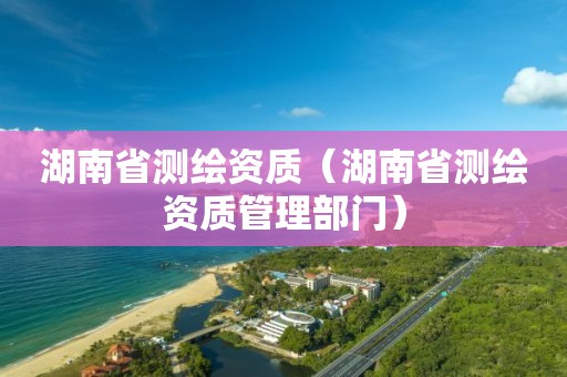 湖南省测绘资质（湖南省测绘资质管理部门）