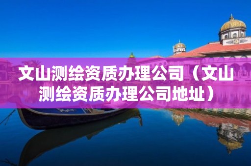 文山测绘资质办理公司(文山测绘资质办理公司地址)