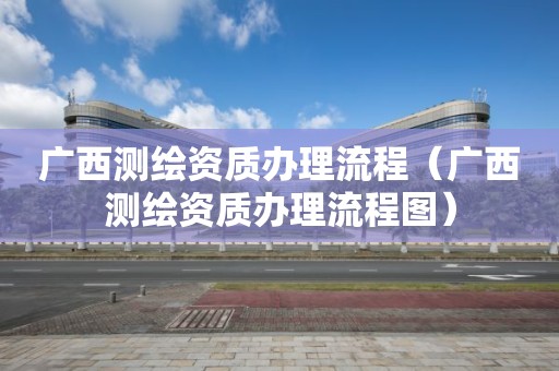 广西测绘资质办理流程(广西测绘资质办理流程图)