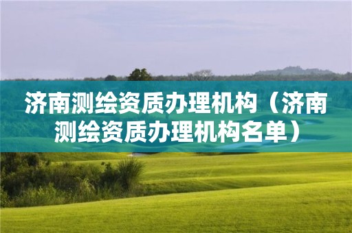 济南测绘资质办理机构（济南测绘资质办理机构名单）