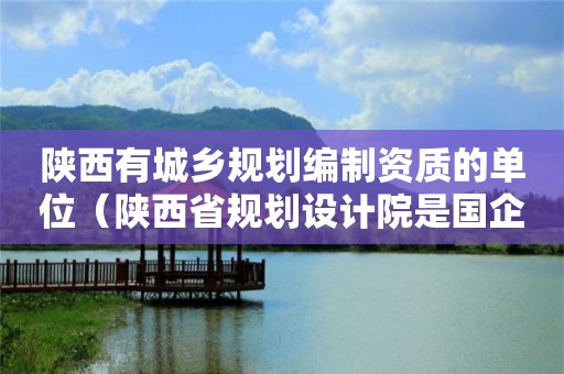 陕西有城乡规划编制资质的单位（陕西省规划设计院是国企吗）