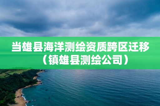 当雄县海洋测绘资质跨区迁移（镇雄县测绘公司）