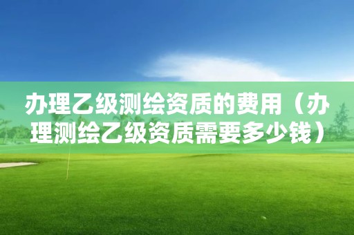 办理乙级测绘资质的费用（办理测绘乙级资质需要多少钱）