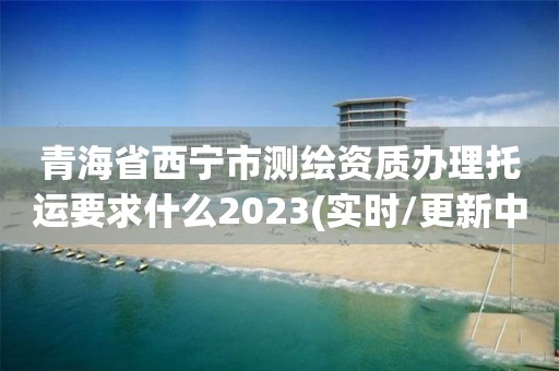 青海省西宁市测绘资质办理托运要求什么2023(实时/更新中)