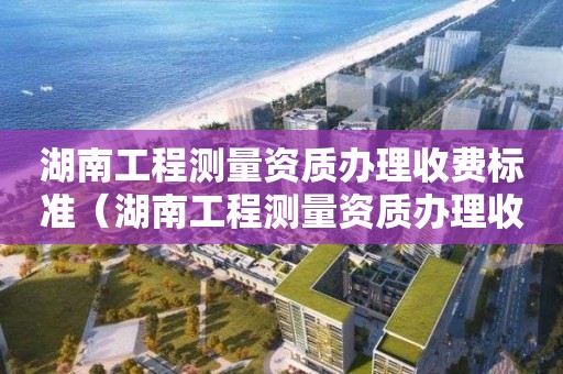 湖南工程测量资质办理收费标准（湖南工程测量资质办理收费标准是多少）