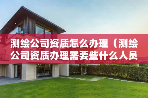 测绘公司资质怎么办理（测绘公司资质办理需要些什么人员）