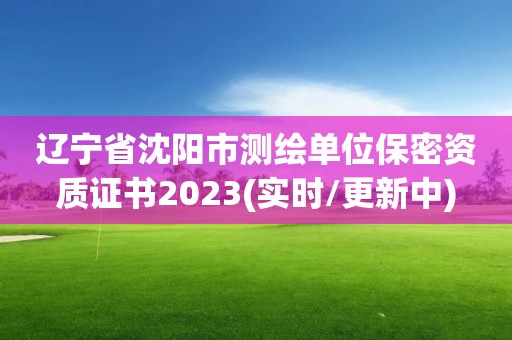 辽宁省沈阳市测绘单位保密资质证书2023(实时/更新中)