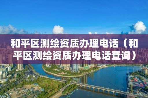 和平区测绘资质办理电话（和平区测绘资质办理电话查询）