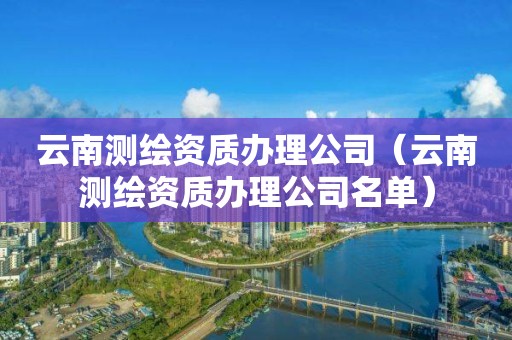 云南测绘资质办理公司（云南测绘资质办理公司名单）