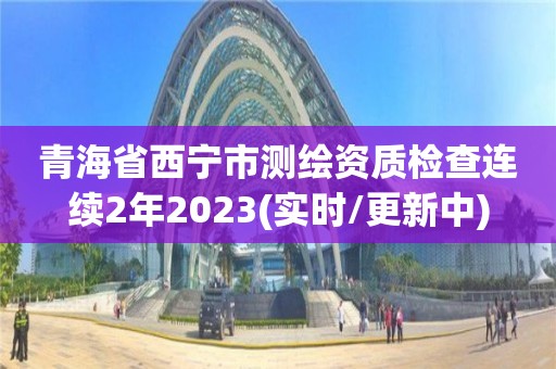 青海省西宁市测绘资质检查连续2年2023(实时/更新中)