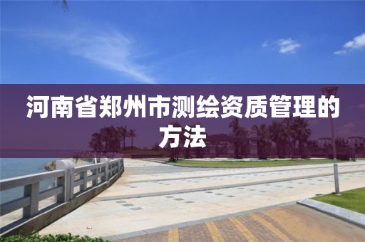 河南省郑州市测绘资质管理的方法 河南省郑州市测绘资质管理的方法