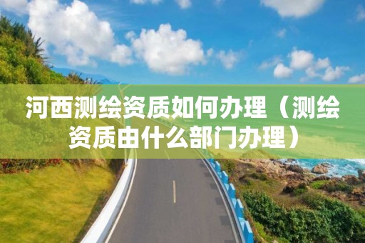 河西测绘资质如何办理(测绘资质由什么部门办理)