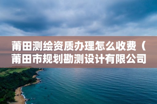 莆田测绘资质办理怎么收费（莆田市规划勘测设计有限公司）