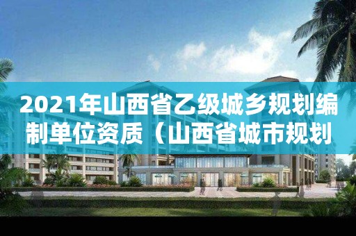 2021年山西省乙级城乡规划编制单位资质(山西省城市规划) 2021年山西省乙级城乡规划编制单位资质(山西省城市规划)