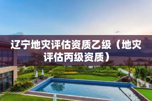 辽宁地灾评估资质乙级（地灾评估丙级资质）