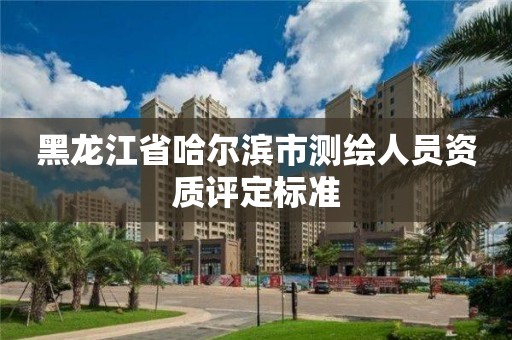 黑龙江省哈尔滨市测绘人员资质评定标准 黑龙江省哈尔滨市测绘人员资质评定标准