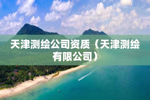 天津测绘公司资质(天津测绘有限公司)